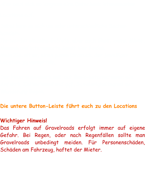 Hier baut sich so langsam eine Datenbank interessanter Locations auf.  Dabei kann es sich um sehr unterschiedliche Sachen handeln.  Ihr werdet einzelne Gebiete, aber auch Ghosttowns, Minen, Museen und interessante Kunst hier finden.  Mein Ziel ist es, einen puren Eindruck, der jeweiligen Location zu vermitteln.   Der Hauptaugenmerk soll  auf Basic-Informationen wie: Anfahrt, Zeitaufwand und ggf. Schwierigkeitsgrad der Wanderung liegen.   Die untere Button-Leiste führt euch zu den Locations  Wichtiger Hinweis! Das Fahren auf Gravelroads erfolgt immer auf eigene Gefahr. Bei Regen, oder nach Regenfällen sollte man Gravelroads unbedingt meiden. Für Personenschäden, Schäden am Fahrzeug, haftet der Mieter.