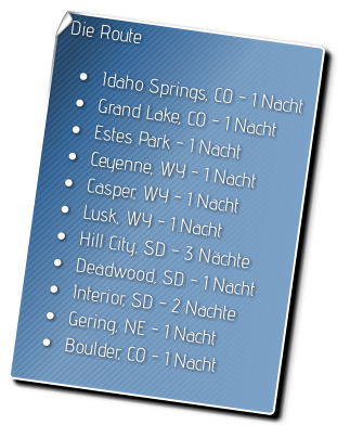 Die Route  •	Idaho Springs, CO - 1 Nacht •	Grand Lake, CO - 1 Nacht •	Estes Park - 1 Nacht •	Ceyenne, WY - 1 Nacht •	Casper, WY - 1 Nacht •	Lusk, WY - 1 Nacht •	Hill City, SD - 3 Nächte •	Deadwood, SD - 1 Nacht •	Interior, SD - 2 Nachte •	Gering, NE - 1 Nacht •	Boulder, CO - 1 Nacht