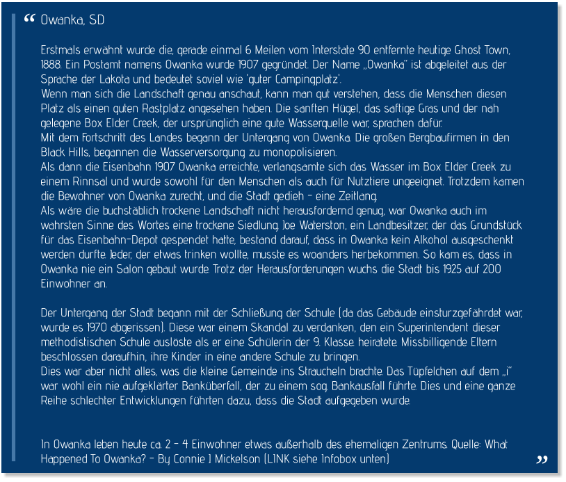 Owanka, SD  Erstmals erwähnt wurde die, gerade einmal 6 Meilen vom Interstate 90 entfernte heutige Ghost Town, 1888. Ein Postamt namens Owanka wurde 1907 gegründet. Der Name „Owanka“ ist abgeleitet aus der Sprache der Lakota und bedeutet soviel wie 'guter Campingplatz'.  Wenn man sich die Landschaft genau anschaut, kann man gut verstehen, dass die Menschen diesen Platz als einen guten Rastplatz angesehen haben. Die sanften Hügel, das saftige Gras und der nah gelegene Box Elder Creek, der ursprünglich eine gute Wasserquelle war, sprachen dafür. Mit dem Fortschritt des Landes begann der Untergang von Owanka. Die großen Bergbaufirmen in den Black Hills, begannen die Wasserversorgung zu monopolisieren.  Als dann die Eisenbahn 1907 Owanka erreichte, verlangsamte sich das Wasser im Box Elder Creek zu einem Rinnsal und wurde sowohl für den Menschen als auch für Nutztiere ungeeignet. Trotzdem kamen die Bewohner von Owanka zurecht, und die Stadt gedieh - eine Zeitlang. Als wäre die buchstäblich trockene Landschaft nicht herausfordernd genug, war Owanka auch im wahrsten Sinne des Wortes eine trockene Siedlung. Joe Waterston, ein Landbesitzer, der das Grundstück für das Eisenbahn-Depot gespendet hatte, bestand darauf, dass in Owanka kein Alkohol ausgeschenkt werden durfte. Jeder, der etwas trinken wollte, musste es woanders herbekommen. So kam es, dass in Owanka nie ein Salon gebaut wurde. Trotz der Herausforderungen wuchs die Stadt bis 1925 auf 200 Einwohner an.  Der Untergang der Stadt begann mit der Schließung der Schule (da das Gebäude einsturzgefährdet war, wurde es 1970 abgerissen). Diese war einem Skandal zu verdanken, den ein Superintendent dieser methodistischen Schule auslöste als er eine Schülerin der 9. Klasse. heiratete. Missbilligende Eltern beschlossen daraufhin, ihre Kinder in eine andere Schule zu bringen.  Dies war aber nicht alles, was die kleine Gemeinde ins Straucheln brachte. Das Tüpfelchen auf dem „i“ war wohl ein nie aufgeklärter Banküberfall, der zu einem sog. Bankausfall führte. Dies und eine ganze Reihe schlechter Entwicklungen führten dazu, dass die Stadt aufgegeben wurde.    In Owanka leben heute ca. 2 - 4 Einwohner etwas außerhalb des ehemaligen Zentrums. Quelle: What Happened To Owanka? - By Connie J. Mickelson (LINK siehe Infobox unten)