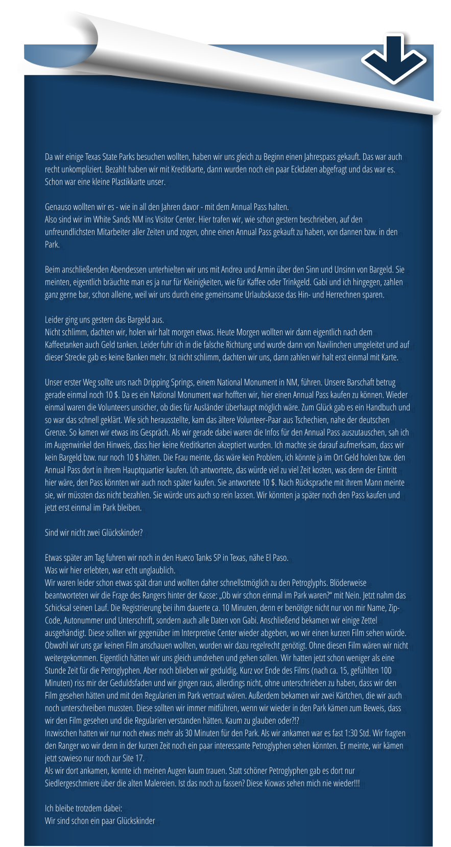 Da wir einige Texas State Parks besuchen wollten, haben wir uns gleich zu Beginn einen Jahrespass gekauft. Das war auch recht unkompliziert. Bezahlt haben wir mit Kreditkarte, dann wurden noch ein paar Eckdaten abgefragt und das war es. Schon war eine kleine Plastikkarte unser.   Genauso wollten wir es - wie in all den Jahren davor - mit dem Annual Pass halten.  Also sind wir im White Sands NM ins Visitor Center. Hier trafen wir, wie schon gestern beschrieben, auf den unfreundlichsten Mitarbeiter aller Zeiten und zogen, ohne einen Annual Pass gekauft zu haben, von dannen bzw. in den Park.   Beim anschließenden Abendessen unterhielten wir uns mit Andrea und Armin über den Sinn und Unsinn von Bargeld. Sie meinten, eigentlich bräuchte man es ja nur für Kleinigkeiten, wie für Kaffee oder Trinkgeld. Gabi und ich hingegen, zahlen ganz gerne bar, schon alleine, weil wir uns durch eine gemeinsame Urlaubskasse das Hin- und Herrechnen sparen.  Leider ging uns gestern das Bargeld aus.  Nicht schlimm, dachten wir, holen wir halt morgen etwas. Heute Morgen wollten wir dann eigentlich nach dem Kaffeetanken auch Geld tanken. Leider fuhr ich in die falsche Richtung und wurde dann von Navilinchen umgeleitet und auf dieser Strecke gab es keine Banken mehr. Ist nicht schlimm, dachten wir uns, dann zahlen wir halt erst einmal mit Karte.   Unser erster Weg sollte uns nach Dripping Springs, einem National Monument in NM, führen. Unsere Barschaft betrug gerade einmal noch 10 $. Da es ein National Monument war hofften wir, hier einen Annual Pass kaufen zu können. Wieder einmal waren die Volunteers unsicher, ob dies für Ausländer überhaupt möglich wäre. Zum Glück gab es ein Handbuch und so war das schnell geklärt. Wie sich herausstellte, kam das ältere Volunteer-Paar aus Tschechien, nahe der deutschen Grenze. So kamen wir etwas ins Gespräch. Als wir gerade dabei waren die Infos für den Annual Pass auszutauschen, sah ich im Augenwinkel den Hinweis, dass hier keine Kreditkarten akzeptiert wurden. Ich machte sie darauf aufmerksam, dass wir kein Bargeld bzw. nur noch 10 $ hätten. Die Frau meinte, das wäre kein Problem, ich könnte ja im Ort Geld holen bzw. den Annual Pass dort in ihrem Hauptquartier kaufen. Ich antwortete, das würde viel zu viel Zeit kosten, was denn der Eintritt hier wäre, den Pass könnten wir auch noch später kaufen. Sie antwortete 10 $. Nach Rücksprache mit ihrem Mann meinte sie, wir müssten das nicht bezahlen. Sie würde uns auch so rein lassen. Wir könnten ja später noch den Pass kaufen und jetzt erst einmal im Park bleiben.   Sind wir nicht zwei Glückskinder?   Etwas später am Tag fuhren wir noch in den Hueco Tanks SP in Texas, nähe El Paso.  Was wir hier erlebten, war echt unglaublich.  Wir waren leider schon etwas spät dran und wollten daher schnellstmöglich zu den Petroglyphs. Blöderweise beantworteten wir die Frage des Rangers hinter der Kasse: „Ob wir schon einmal im Park waren?“ mit Nein. Jetzt nahm das Schicksal seinen Lauf. Die Registrierung bei ihm dauerte ca. 10 Minuten, denn er benötigte nicht nur von mir Name, Zip-Code, Autonummer und Unterschrift, sondern auch alle Daten von Gabi. Anschließend bekamen wir einige Zettel ausgehändigt. Diese sollten wir gegenüber im Interpretive Center wieder abgeben, wo wir einen kurzen Film sehen würde. Obwohl wir uns gar keinen Film anschauen wollten, wurden wir dazu regelrecht genötigt. Ohne diesen Film wären wir nicht weitergekommen. Eigentlich hätten wir uns gleich umdrehen und gehen sollen. Wir hatten jetzt schon weniger als eine Stunde Zeit für die Petroglyphen. Aber noch blieben wir geduldig. Kurz vor Ende des Films (nach ca. 15, gefühlten 100 Minuten) riss mir der Geduldsfaden und wir gingen raus, allerdings nicht, ohne unterschrieben zu haben, dass wir den Film gesehen hätten und mit den Regularien im Park vertraut wären. Außerdem bekamen wir zwei Kärtchen, die wir auch noch unterschreiben mussten. Diese sollten wir immer mitführen, wenn wir wieder in den Park kämen zum Beweis, dass wir den Film gesehen und die Regularien verstanden hätten. Kaum zu glauben oder?!?  Inzwischen hatten wir nur noch etwas mehr als 30 Minuten für den Park. Als wir ankamen war es fast 1:30 Std. Wir fragten den Ranger wo wir denn in der kurzen Zeit noch ein paar interessante Petroglyphen sehen könnten. Er meinte, wir kämen jetzt sowieso nur noch zur Site 17.  Als wir dort ankamen, konnte ich meinen Augen kaum trauen. Statt schöner Petroglyphen gab es dort nur Siedlergeschmiere über die alten Malereien. Ist das noch zu fassen? Diese Kiowas sehen mich nie wieder!!!   Ich bleibe trotzdem dabei:  Wir sind schon ein paar Glückskinder